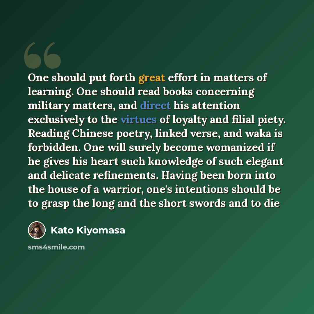 “One should put forth great effort in matters of learning. One should read books concerning military matters, and direct his attention exclusively to the virtues of loyalty and filial piety. Reading Chinese poetry, linked verse, and waka is forbidden. One will surely become womanized if he gives…” quote by Kato Kiyomasa