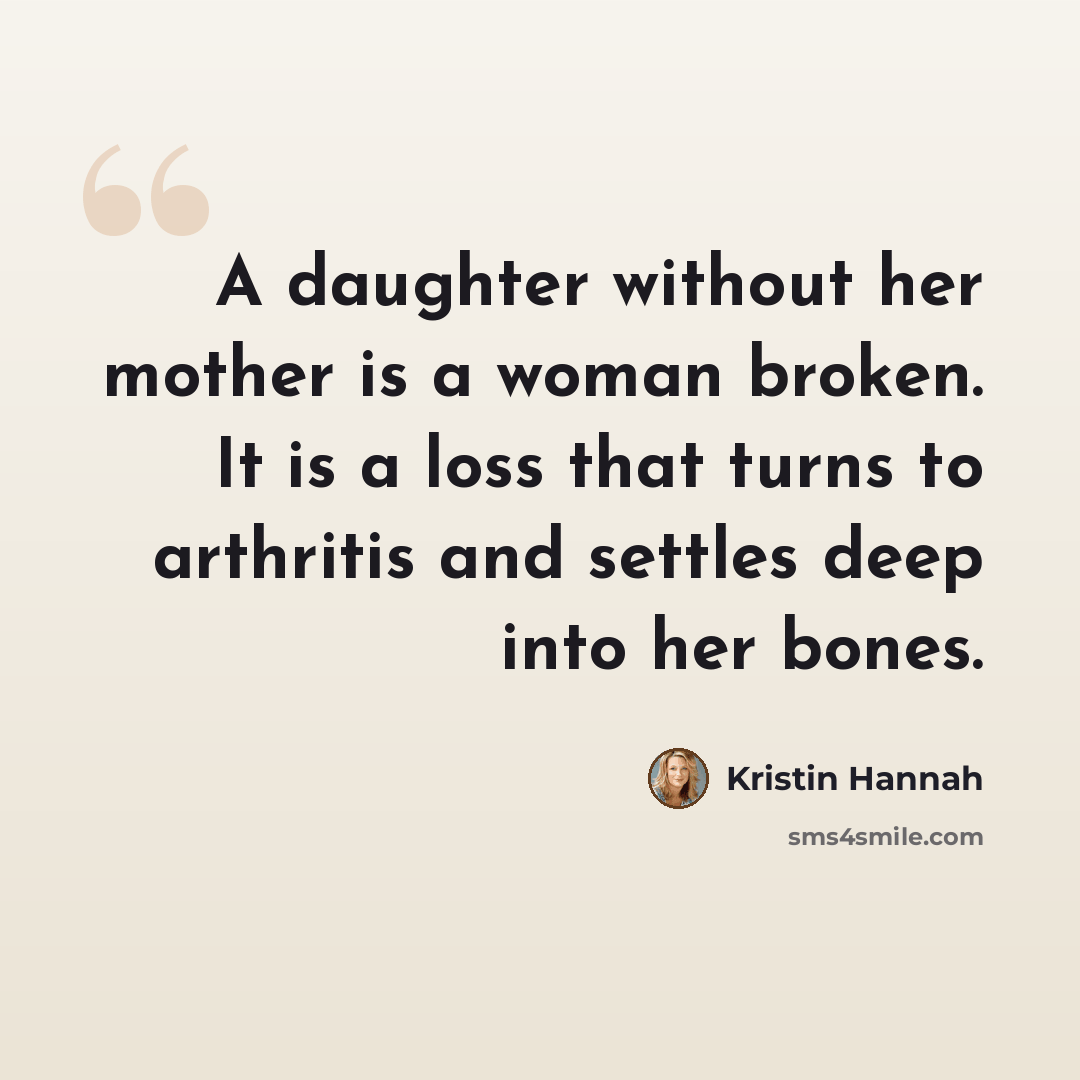 “A daughter without her mother is a woman broken. It is a loss that turns to arthritis and settles deep into her bones.” quote by Kristin Hannah