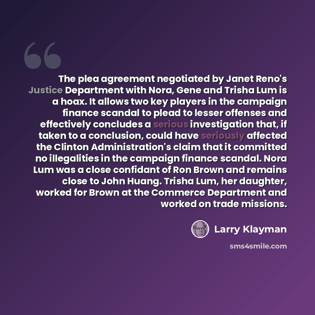 “The plea agreement negotiated by Janet Reno's Justice Department with Nora, Gene and Trisha Lum is a hoax. It allows two key players in the campaign finance scandal to plead to lesser offenses and effectively concludes a serious investigation that, if taken to a conclusion, could have seriously…” quote by Larry Klayman
