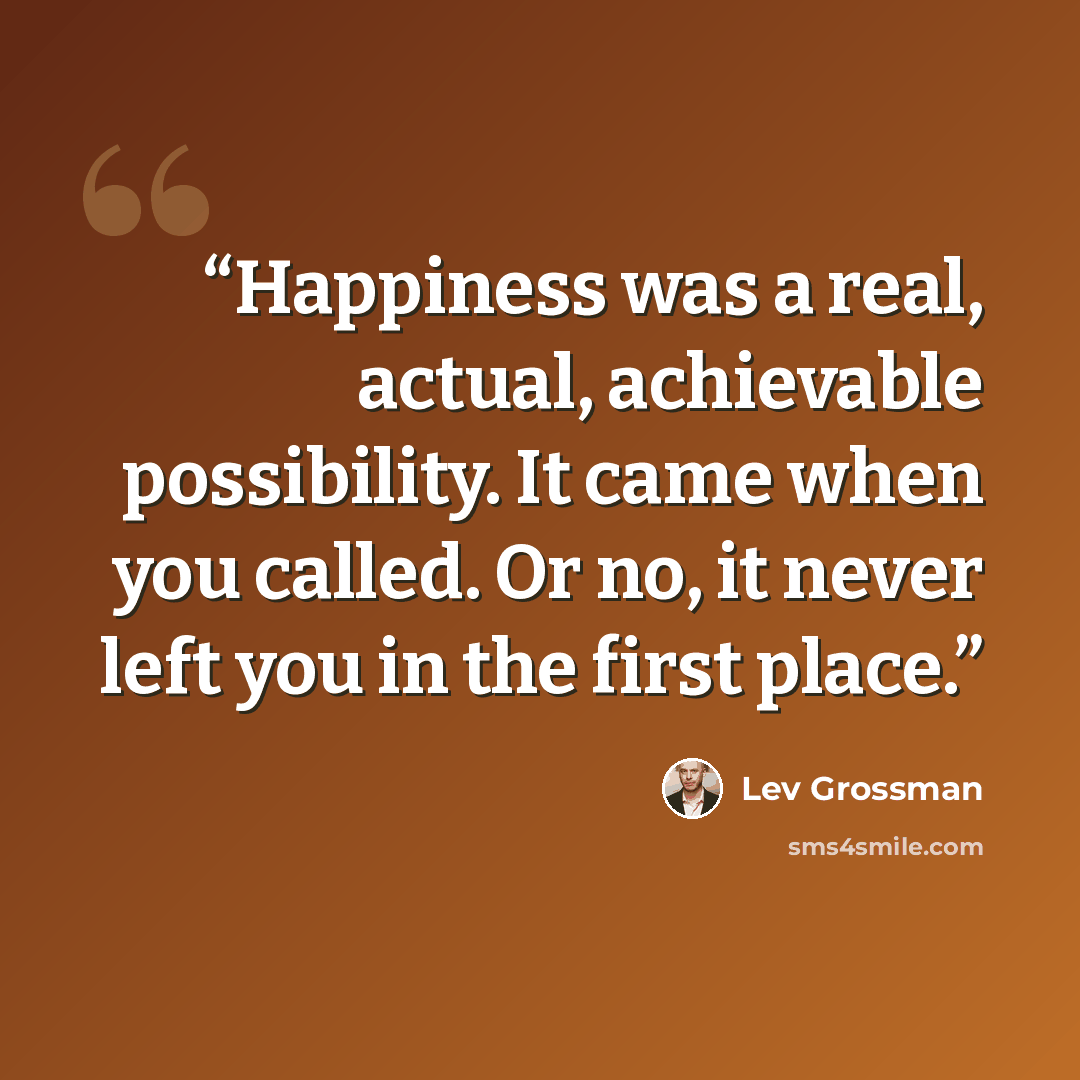 “Happiness was a real, actual, achievable possibility. It came when you called. Or no, it never left you in the first place.” quote by Lev Grossman