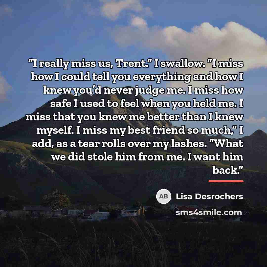 “I really miss us, Trent.” I swallow. “I miss how I could tell you everything and how I knew you’d never judge me. I miss how safe I used to feel when you held me. I miss that you knew me better than I knew myself. I miss my best friend so much,” I add, as a tear rolls over my lashes. “What we did…” quote by Lisa Desrochers