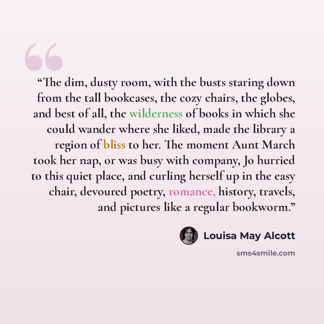 “The dim, dusty room, with the busts staring down from the tall bookcases, the cozy chairs, the globes, and best of all, the wilderness of books in which she could wander where she liked, made the library a region of bliss to her. The moment Aunt March took her nap, or was busy with company, Jo…” quote by Louisa May Alcott