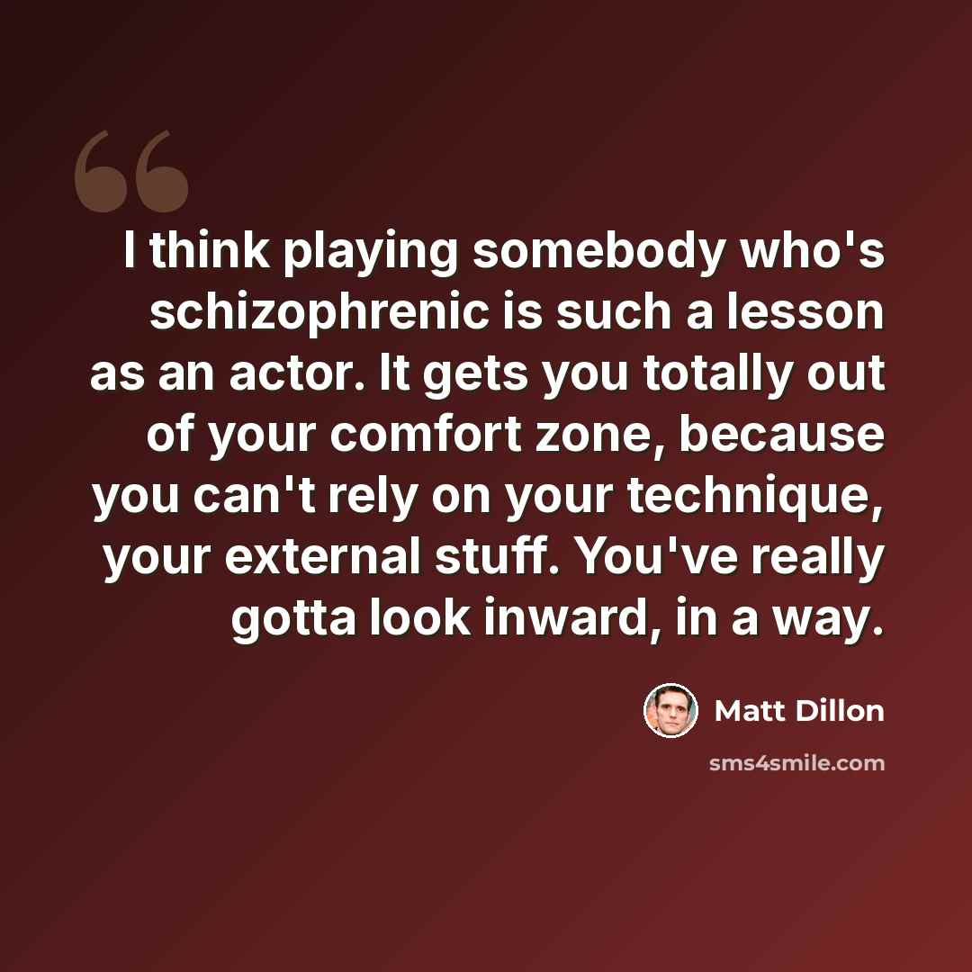 “I think playing somebody who's schizophrenic is such a lesson as an actor. It gets you totally out of your comfort zone, because you can't rely on your technique, your external stuff. You've really gotta look inward, in a way.” quote by Matt Dillon