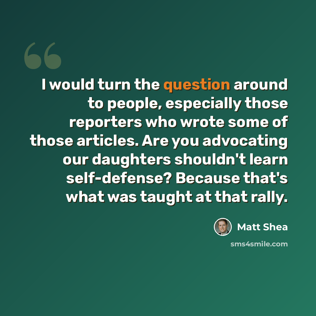 “I would turn the question around to people, especially those reporters who wrote some of those articles. Are you advocating our daughters shouldn't learn self-defense? Because that's what was taught at that rally.” quote by Matt Shea