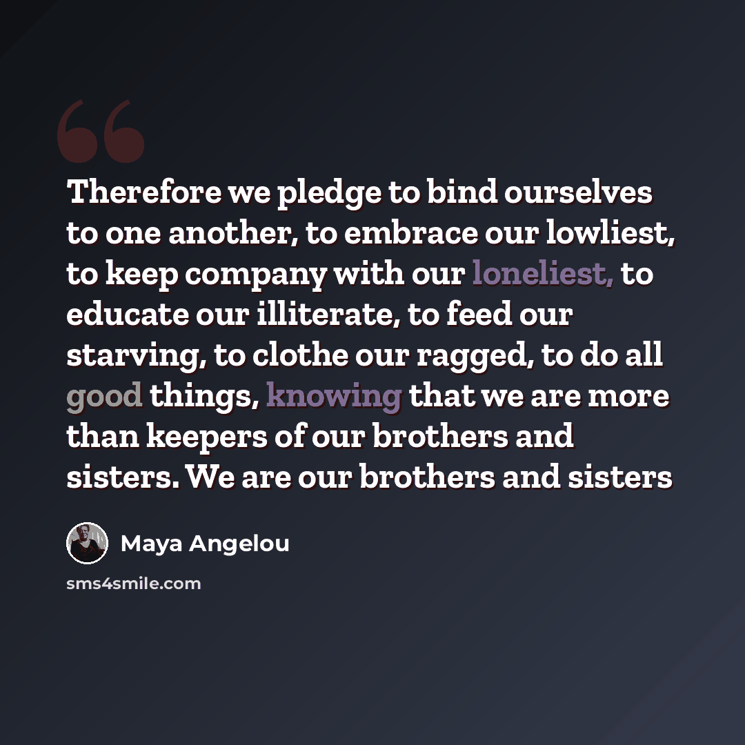 “Therefore we pledge to bind ourselves to one another, to embrace our lowliest, to keep company with our loneliest, to educate our illiterate, to feed our starving, to clothe our ragged, to do all good things, knowing that we are more than keepers of our brothers and sisters. We are our brothers…” quote by Maya Angelou