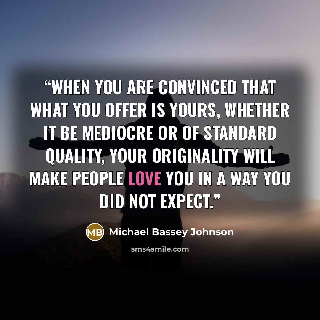 “When you are convinced that what you offer is yours, whether it be mediocre or of standard quality, your originality will make people love you in a way you did not expect.” quote by Michael Bassey Johnson