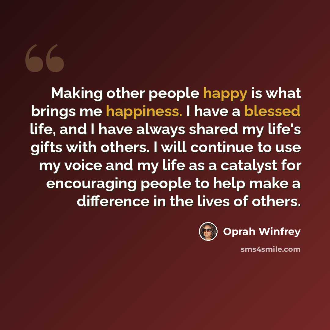 “Making other people happy is what brings me happiness. I have a blessed life, and I have always shared my life's gifts with others. I will continue to use my voice and my life as a catalyst for encouraging people to help make a difference in the lives of others.” quote by Oprah Winfrey