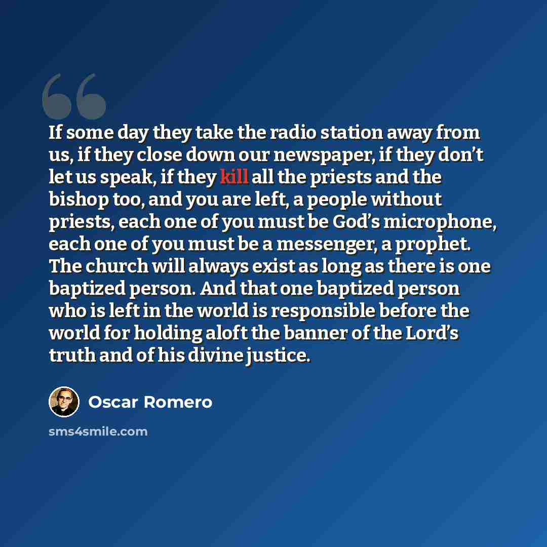 “If some day they take the radio station away from us, if they close down our newspaper, if they don’t let us speak, if they kill all the priests and the bishop too, and you are left, a people without priests, each one of you must be God’s microphone, each one of you must be a messenger, a prophet…” quote by Oscar Romero