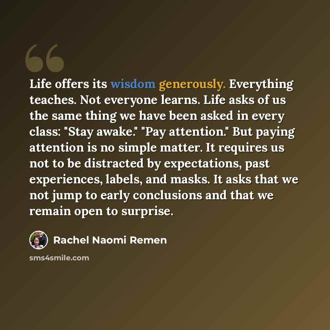 “Life offers its wisdom generously. Everything teaches. Not everyone learns. Life asks of us the same thing we have been asked in every class: "Stay awake." "Pay attention." But paying attention is no simple matter. It requires us not to be distracted by expectations, past experiences, labels, and…” quote by Rachel Naomi Remen