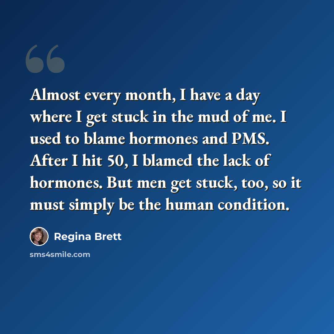 “Almost every month, I have a day where I get stuck in the mud of me. I used to blame hormones and PMS. After I hit 50, I blamed the lack of hormones. But men get stuck, too, so it must simply be the human condition.” quote by Regina Brett