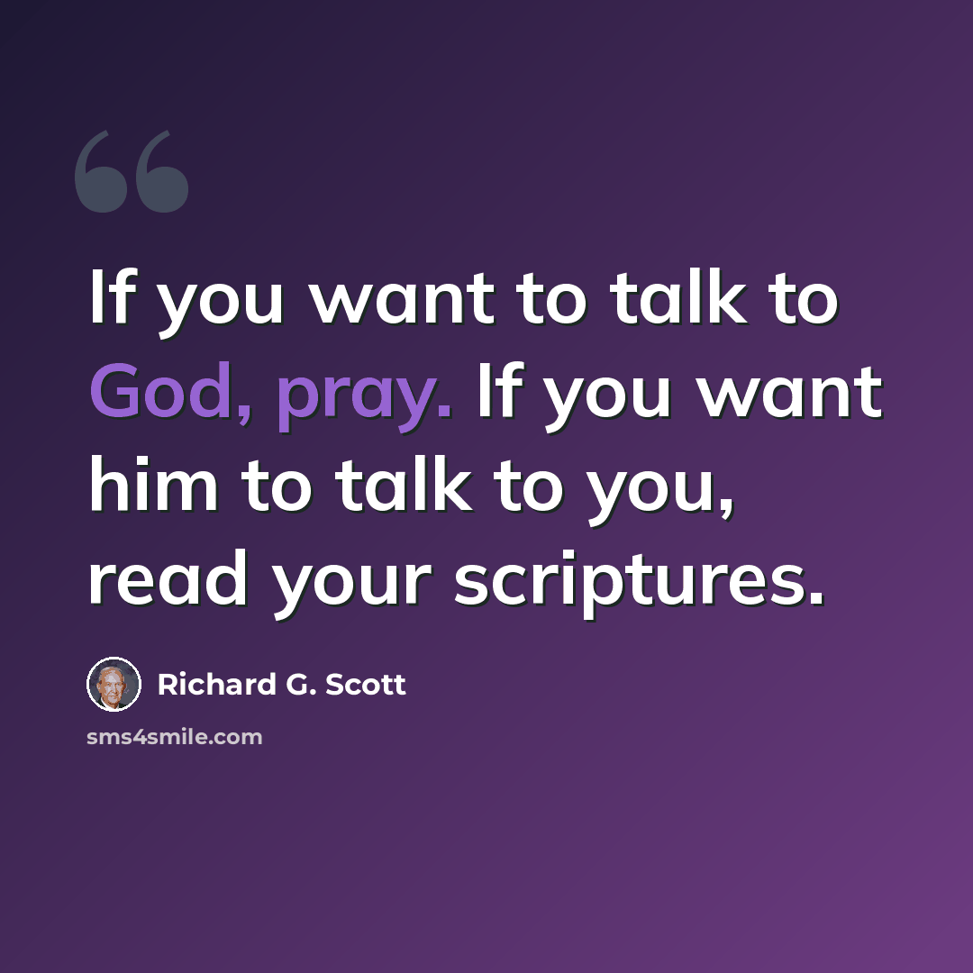“If you want to talk to God, pray. If you want him to talk to you, read your scriptures.” quote by Richard G. Scott