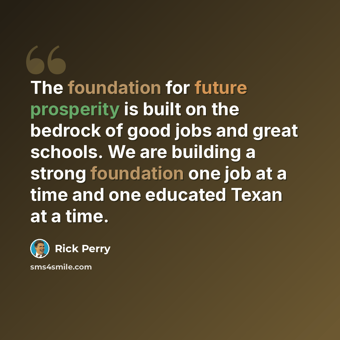 “The foundation for future prosperity is built on the bedrock of good jobs and great schools. We are building a strong foundation one job at a time and one educated Texan at a time.” quote by Rick Perry