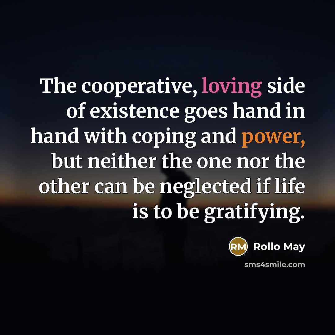 “The cooperative, loving side of existence goes hand in hand with coping and power, but neither the one nor the other can be neglected if life is to be gratifying.” quote by Rollo May