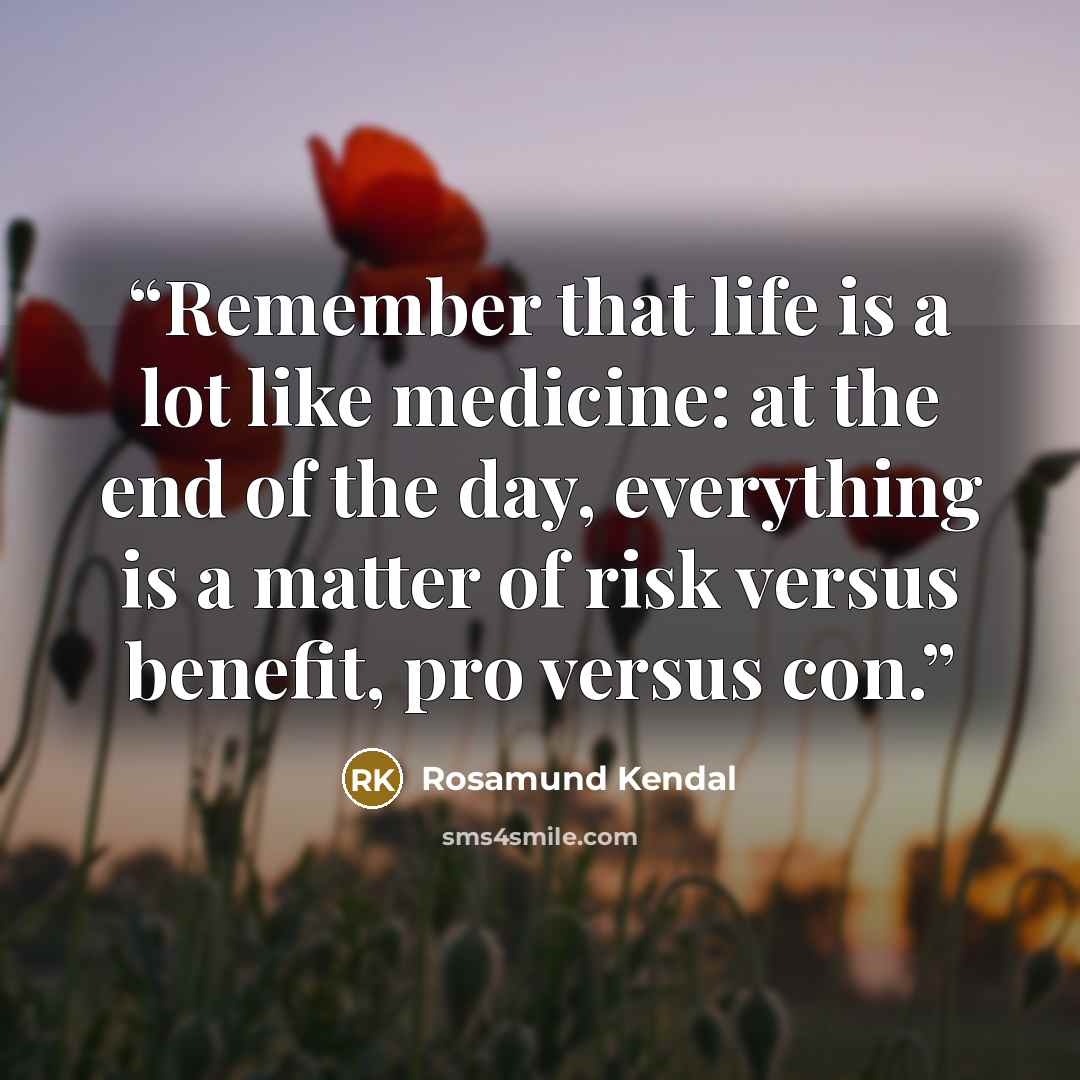 “Remember that life is a lot like medicine: at the end of the day, everything is a matter of risk versus benefit, pro versus con.” quote by Rosamund Kendal