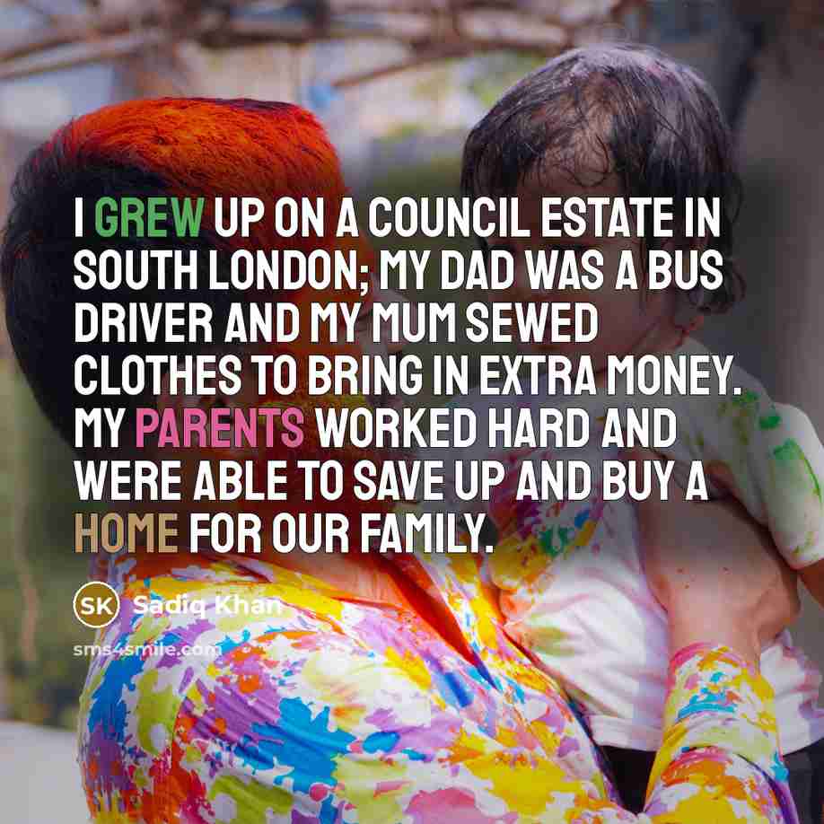 “I grew up on a council estate in south London; my dad was a bus driver and my mum sewed clothes to bring in extra money. My parents worked hard and were able to save up and buy a home for our family.” quote by Sadiq Khan