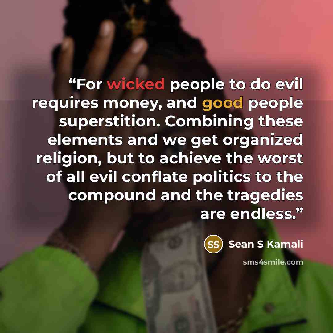 “For wicked people to do evil requires money, and good people superstition. Combining these elements and we get organized religion, but to achieve the worst of all evil conflate politics to the compound and the tragedies are endless.” quote by Sean S Kamali