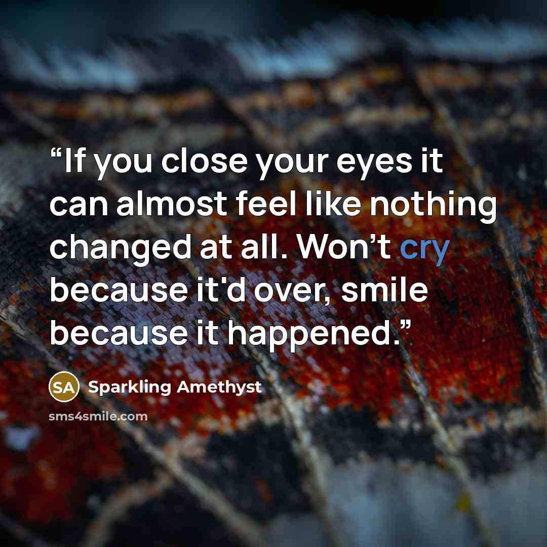 “If you close your eyes it can almost feel like nothing changed at all. Won't cry because it'd over, smile because it happened.” quote by Sparkling Amethyst