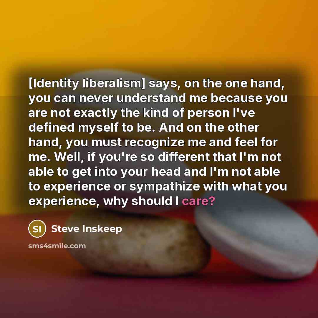 “[Identity liberalism] says, on the one hand, you can never understand me because you are not exactly the kind of person I've defined myself to be. And on the other hand, you must recognize me and feel for me. Well, if you're so different that I'm not able to get into your head and I'm not able to…” quote by Steve Inskeep