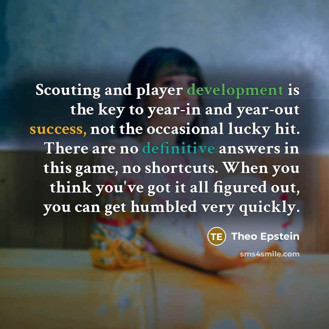 “Scouting and player development is the key to year-in and year-out success, not the occasional lucky hit. There are no definitive answers in this game, no shortcuts. When you think you've got it all figured out, you can get humbled very quickly.” quote by Theo Epstein