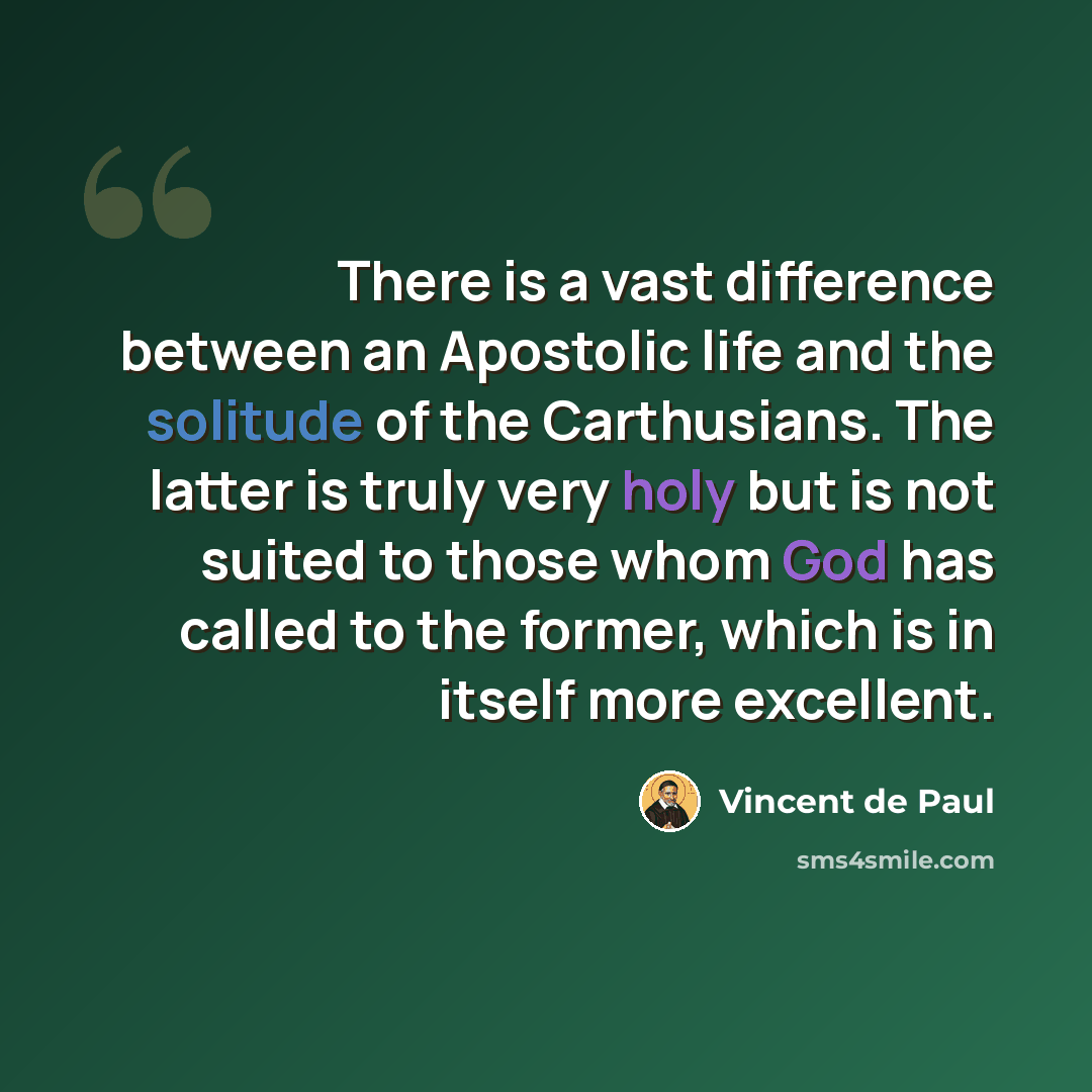 “There is a vast difference between an Apostolic life and the solitude of the Carthusians. The latter is truly very holy but is not suited to those whom God has called to the former, which is in itself more excellent.” quote by Vincent de Paul