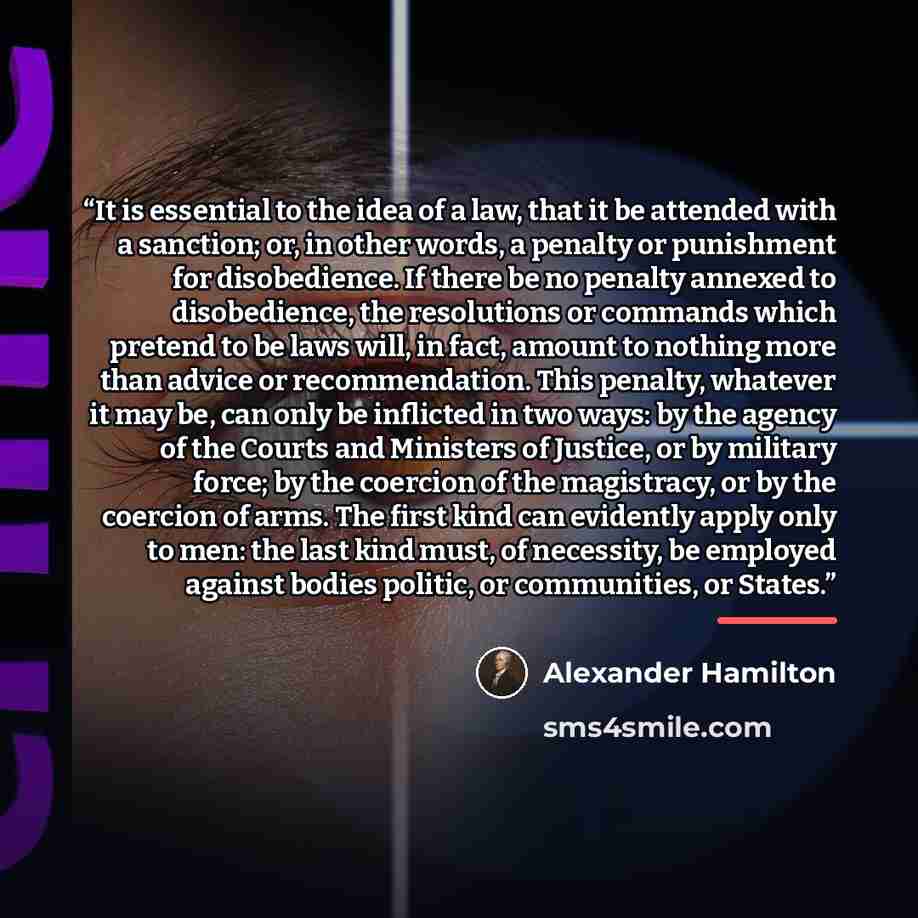 “It is essential to the idea of a law, that it be attended with a sanction; or, in other words, a penalty or punishment for disobedience. If there be no penalty annexed to disobedience, the resolutions or commands which pretend to be laws will, in fact, amount to nothing more than advice or…” quote by Alexander Hamilton