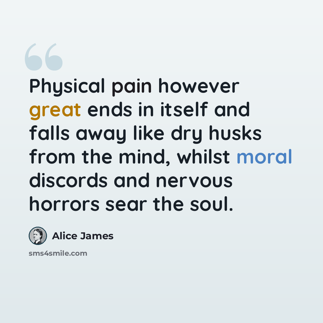 “Physical pain however great ends in itself and falls away like dry husks from the mind, whilst moral discords and nervous horrors sear the soul.” quote by Alice James