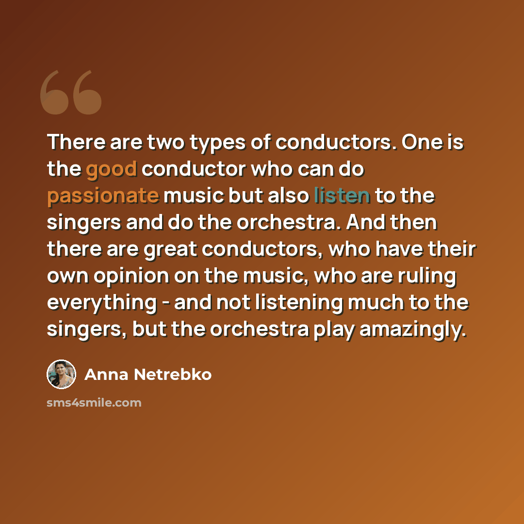 “There are two types of conductors. One is the good conductor who can do passionate music but also listen to the singers and do the orchestra. And then there are great conductors, who have their own opinion on the music, who are ruling everything - and not listening much to the singers, but the…” quote by Anna Netrebko
