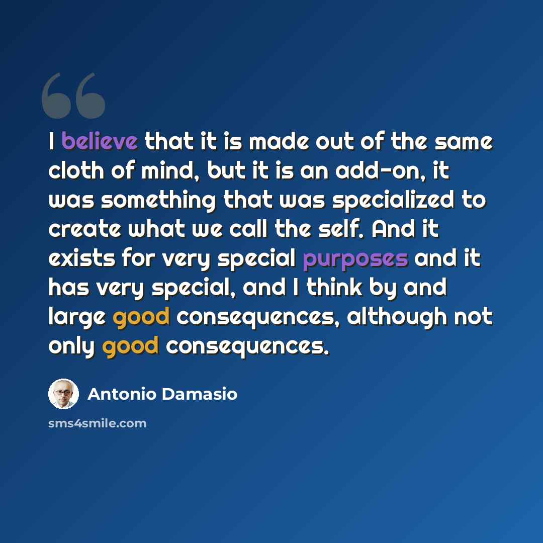 “I believe that it is made out of the same cloth of mind, but it is an add-on, it was something that was specialized to create what we call the self. And it exists for very special purposes and it has very special, and I think by and large good consequences, although not only good consequences.” quote by Antonio Damasio