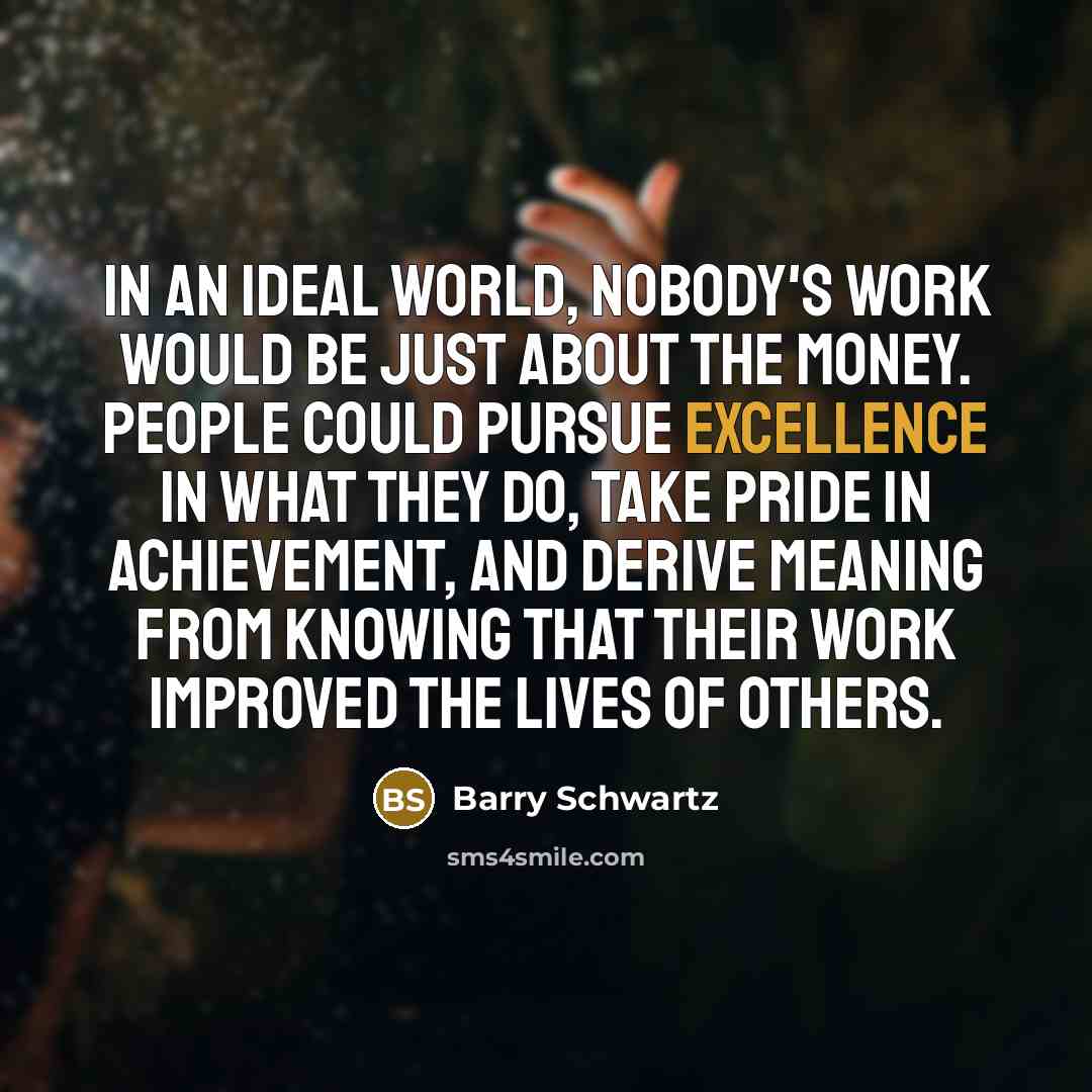 “In an ideal world, nobody's work would be just about the money. People could pursue excellence in what they do, take pride in achievement, and derive meaning from knowing that their work improved the lives of others.” quote by Barry Schwartz