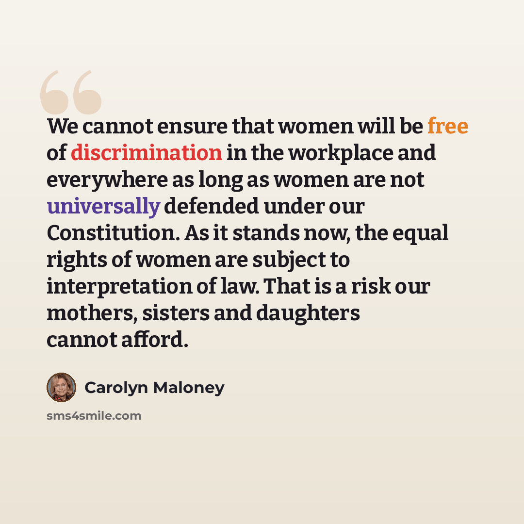 “We cannot ensure that women will be free of discrimination in the workplace and everywhere as long as women are not universally defended under our Constitution. As it stands now, the equal rights of women are subject to interpretation of law. That is a risk our mothers, sisters and daughters…” quote by Carolyn Maloney