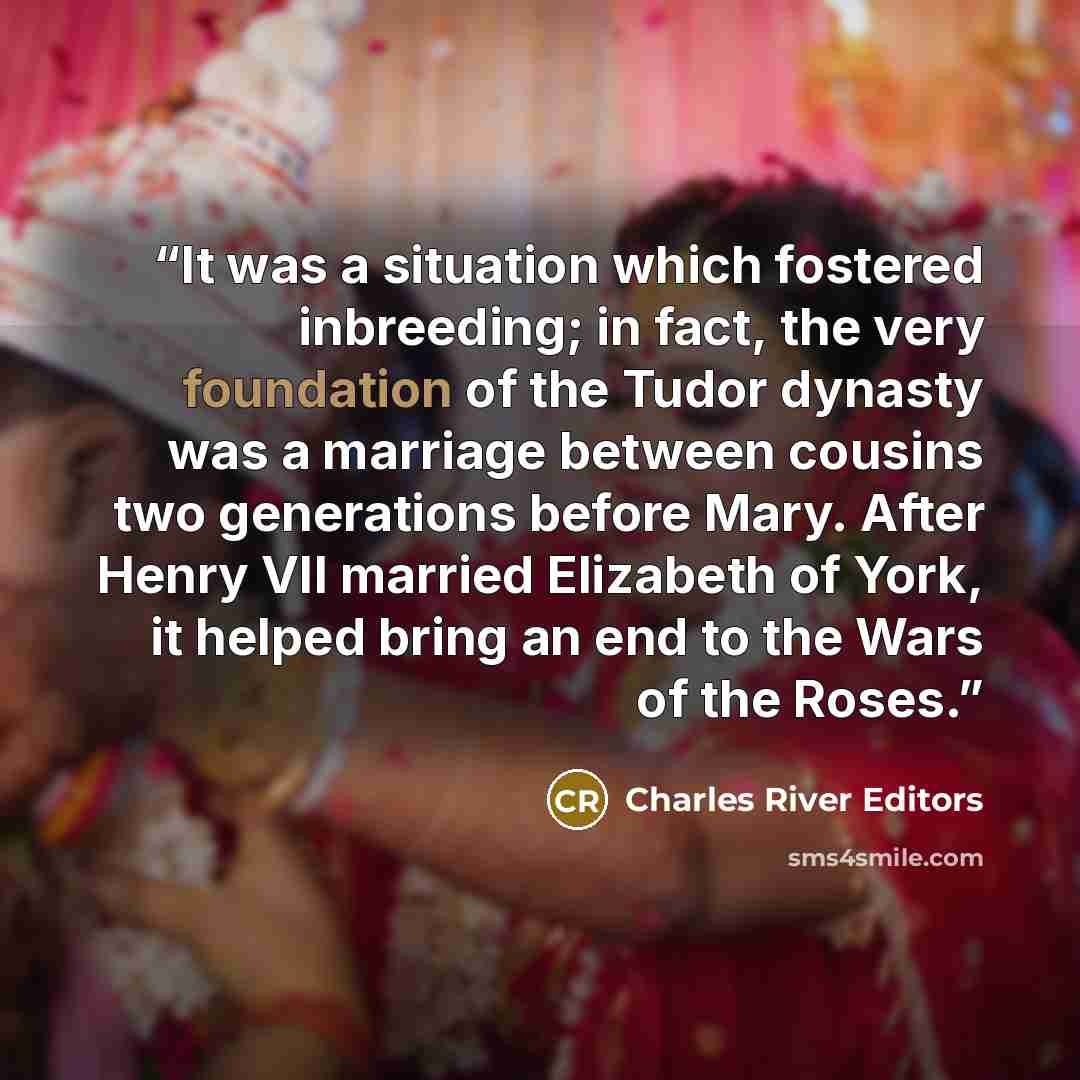 “It was a situation which fostered inbreeding; in fact, the very foundation of the Tudor dynasty was a marriage between cousins two generations before Mary. After Henry VII married Elizabeth of York, it helped bring an end to the Wars of the Roses.” quote by Charles River Editors