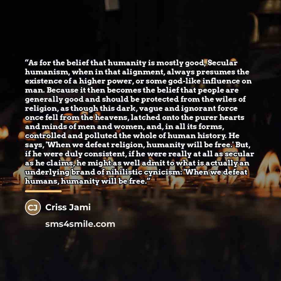 “As for the belief that humanity is mostly good, Secular humanism, when in that alignment, always presumes the existence of a higher power, or some god-like influence on man. Because it then becomes the belief that people are generally good and should be protected from the wiles of religion, as…” quote by Criss Jami