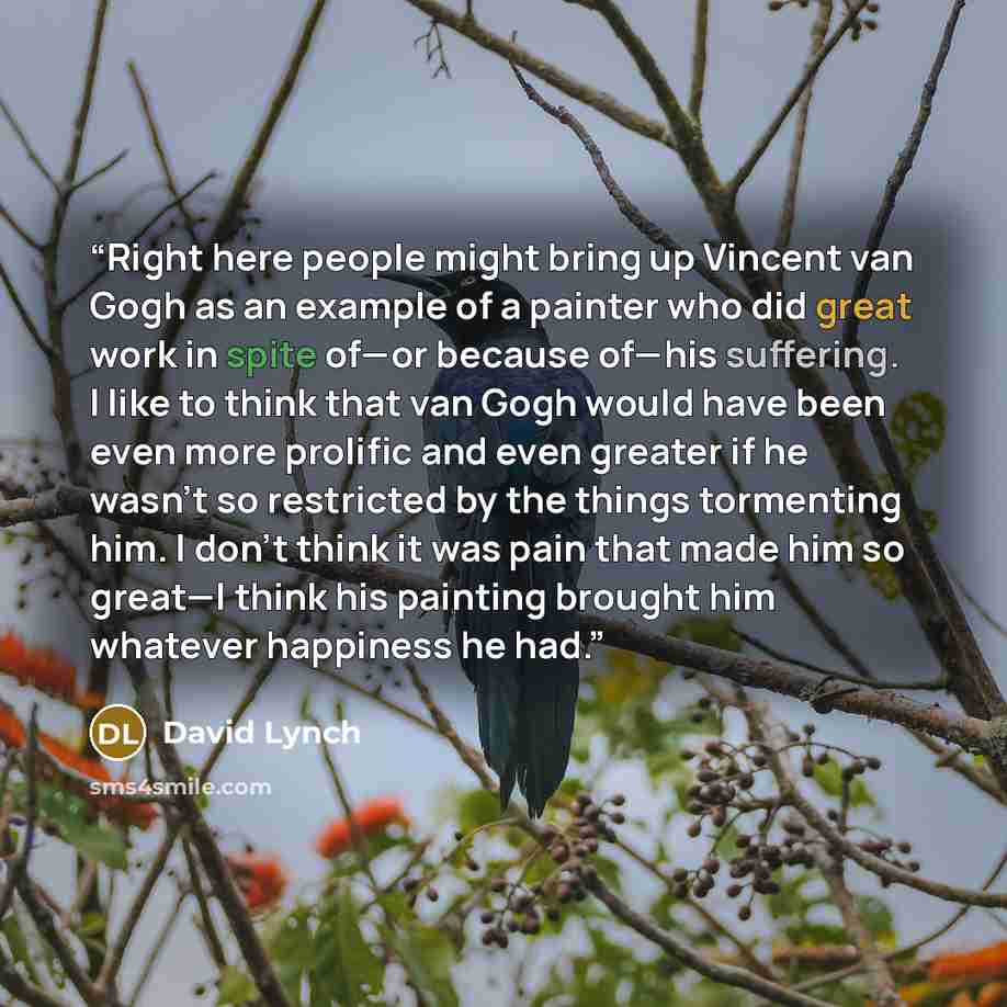 “Right here people might bring up Vincent van Gogh as an example of a painter who did great work in spite of—or because of—his suffering. I like to think that van Gogh would have been even more prolific and even greater if he wasn’t so restricted by the things tormenting him. I don’t think it was…” quote by David Lynch