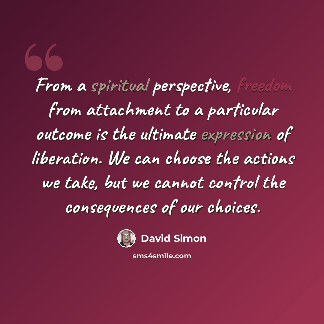 “From a spiritual perspective, freedom from attachment to a particular outcome is the ultimate expression of liberation. We can choose the actions we take, but we cannot control the consequences of our choices.” quote by David Simon