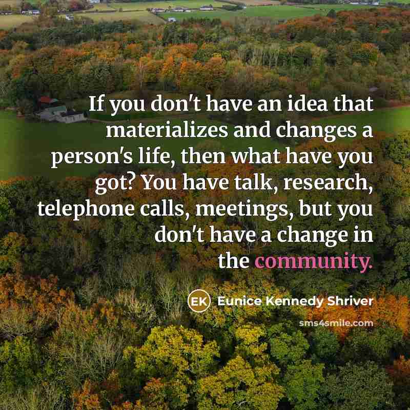 “If you don't have an idea that materializes and changes a person's life, then what have you got? You have talk, research, telephone calls, meetings, but you don't have a change in the community.” quote by Eunice Kennedy Shriver