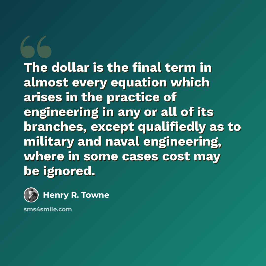 “The dollar is the final term in almost every equation which arises in the practice of engineering in any or all of its branches, except qualifiedly as to military and naval engineering, where in some cases cost may be ignored.” quote by Henry R. Towne