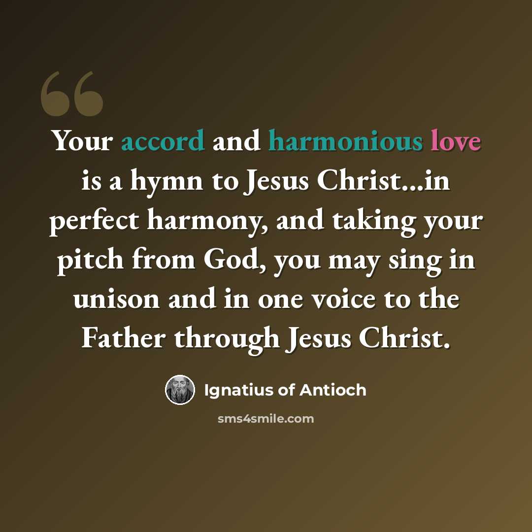 “Your accord and harmonious love is a hymn to Jesus Christ...in perfect harmony, and taking your pitch from God, you may sing in unison and in one voice to the Father through Jesus Christ.” quote by Ignatius of Antioch