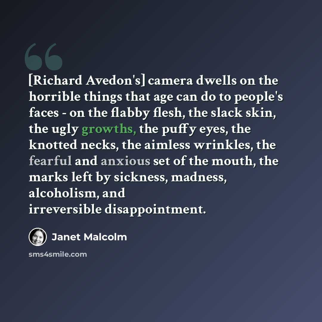 “[Richard Avedon's] camera dwells on the horrible things that age can do to people's faces - on the flabby flesh, the slack skin, the ugly growths, the puffy eyes, the knotted necks, the aimless wrinkles, the fearful and anxious set of the mouth, the marks left by sickness, madness, alcoholism, and…” quote by Janet Malcolm