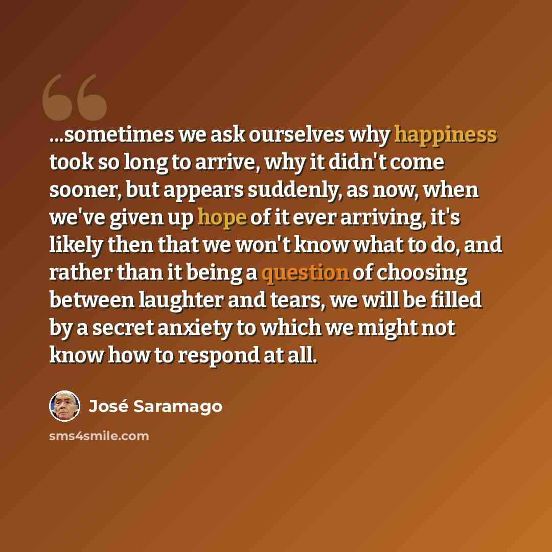 “...sometimes we ask ourselves why happiness took so long to arrive, why it didn't come sooner, but appears suddenly, as now, when we've given up hope of it ever arriving, it's likely then that we won't know what to do, and rather than it being a question of choosing between laughter and tears, we…” quote by Jose Saramago