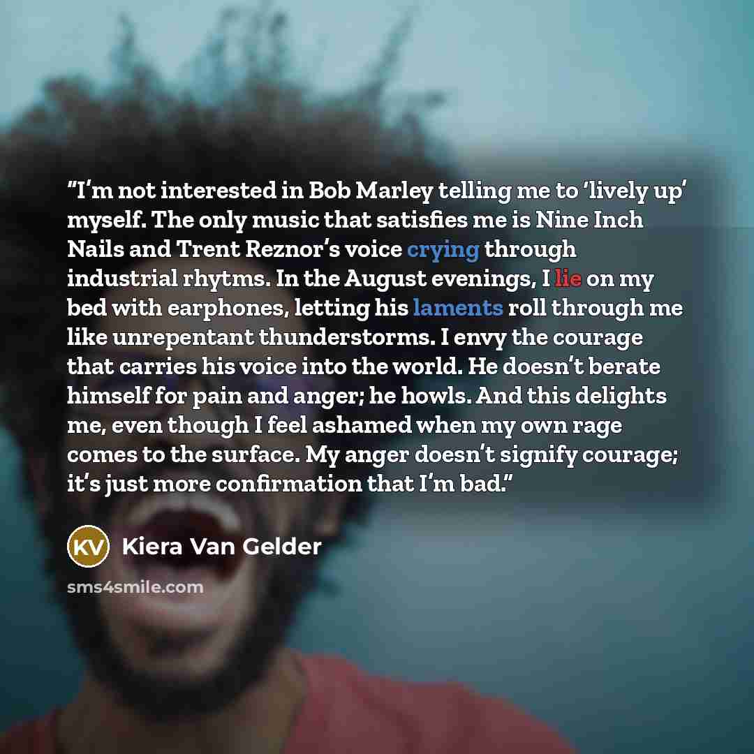 “I’m not interested in Bob Marley telling me to ‘lively up’ myself. The only music that satisfies me is Nine Inch Nails and Trent Reznor’s voice crying through industrial rhytms. In the August evenings, I lie on my bed with earphones, letting his laments roll through me like unrepentant…” quote by Kiera Van Gelder
