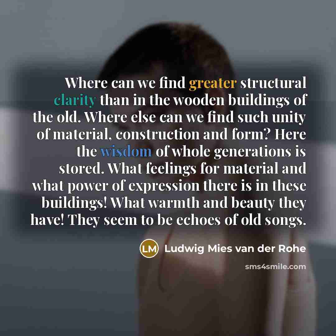 “Where can we find greater structural clarity than in the wooden buildings of the old. Where else can we find such unity of material, construction and form? Here the wisdom of whole generations is stored. What feelings for material and what power of expression there is in these buildings! What…” quote by Ludwig Mies van der Rohe