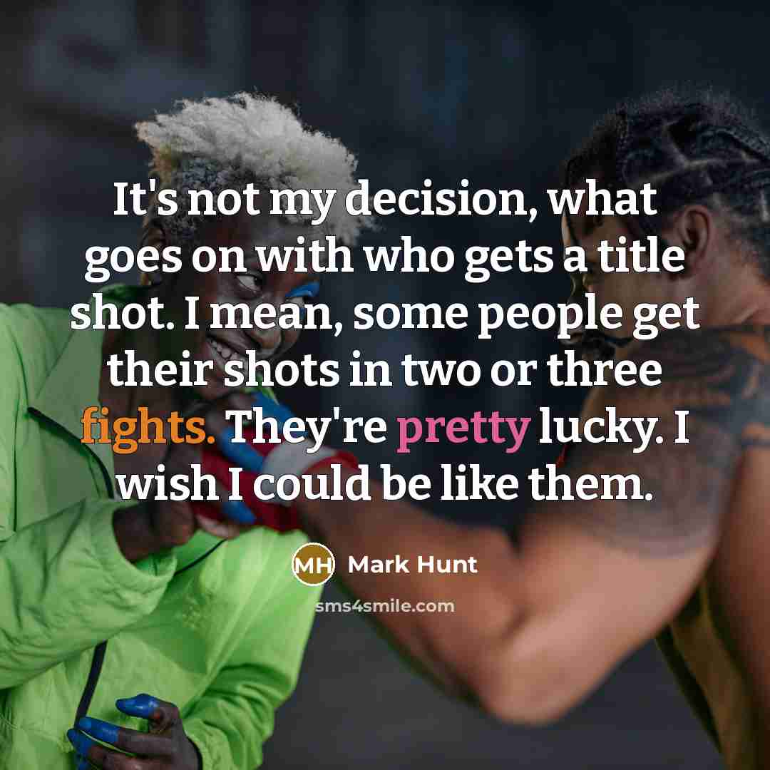 “It's not my decision, what goes on with who gets a title shot. I mean, some people get their shots in two or three fights. They're pretty lucky. I wish I could be like them.” quote by Mark Hunt