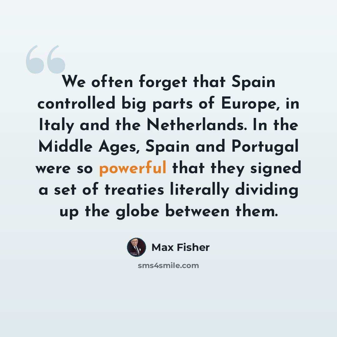 “We often forget that Spain controlled big parts of Europe, in Italy and the Netherlands. In the Middle Ages, Spain and Portugal were so powerful that they signed a set of treaties literally dividing up the globe between them.” quote by Max Fisher