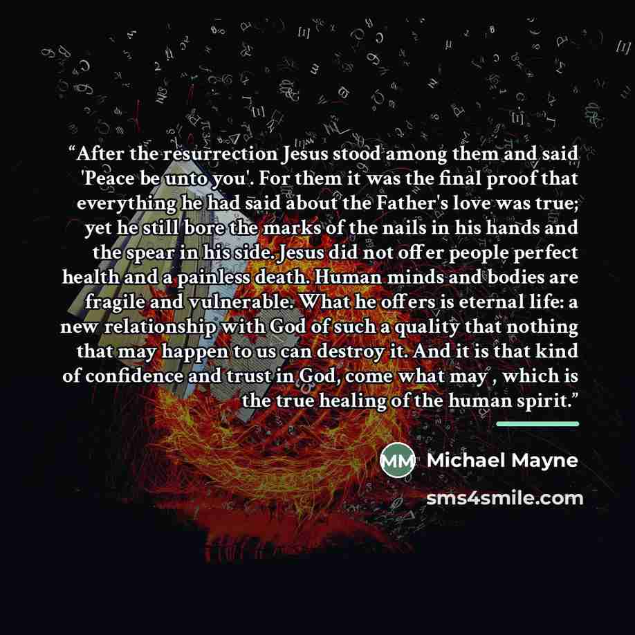 “After the resurrection Jesus stood among them and said 'Peace be unto you'. For them it was the final proof that everything he had said about the Father's love was true; yet he still bore the marks of the nails in his hands and the spear in his side. Jesus did not offer people perfect health and a…” quote by Michael Mayne