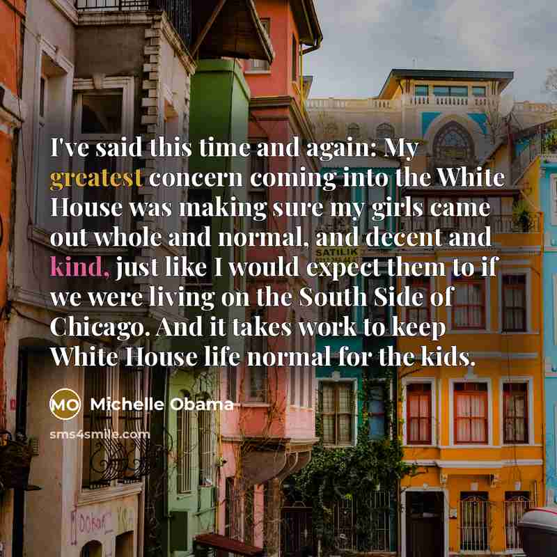 “I've said this time and again: My greatest concern coming into the White House was making sure my girls came out whole and normal, and decent and kind, just like I would expect them to if we were living on the South Side of Chicago. And it takes work to keep White House life normal for the kids.” quote by Michelle Obama