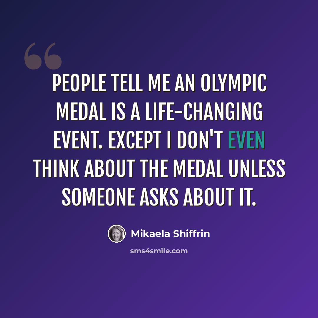 “People tell me an Olympic medal is a life-changing event. Except I don't even think about the medal unless someone asks about it.” quote by Mikaela Shiffrin
