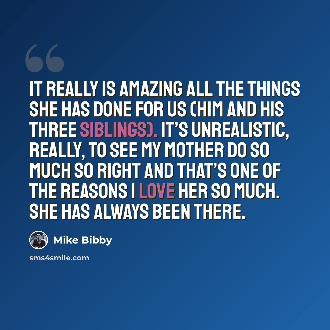 “It really is amazing all the things she has done for us (him and his three siblings). It’s unrealistic, really, to see my mother do so much so right And that’s one of the reasons I love her so much. She has always been there.” quote by Mike Bibby