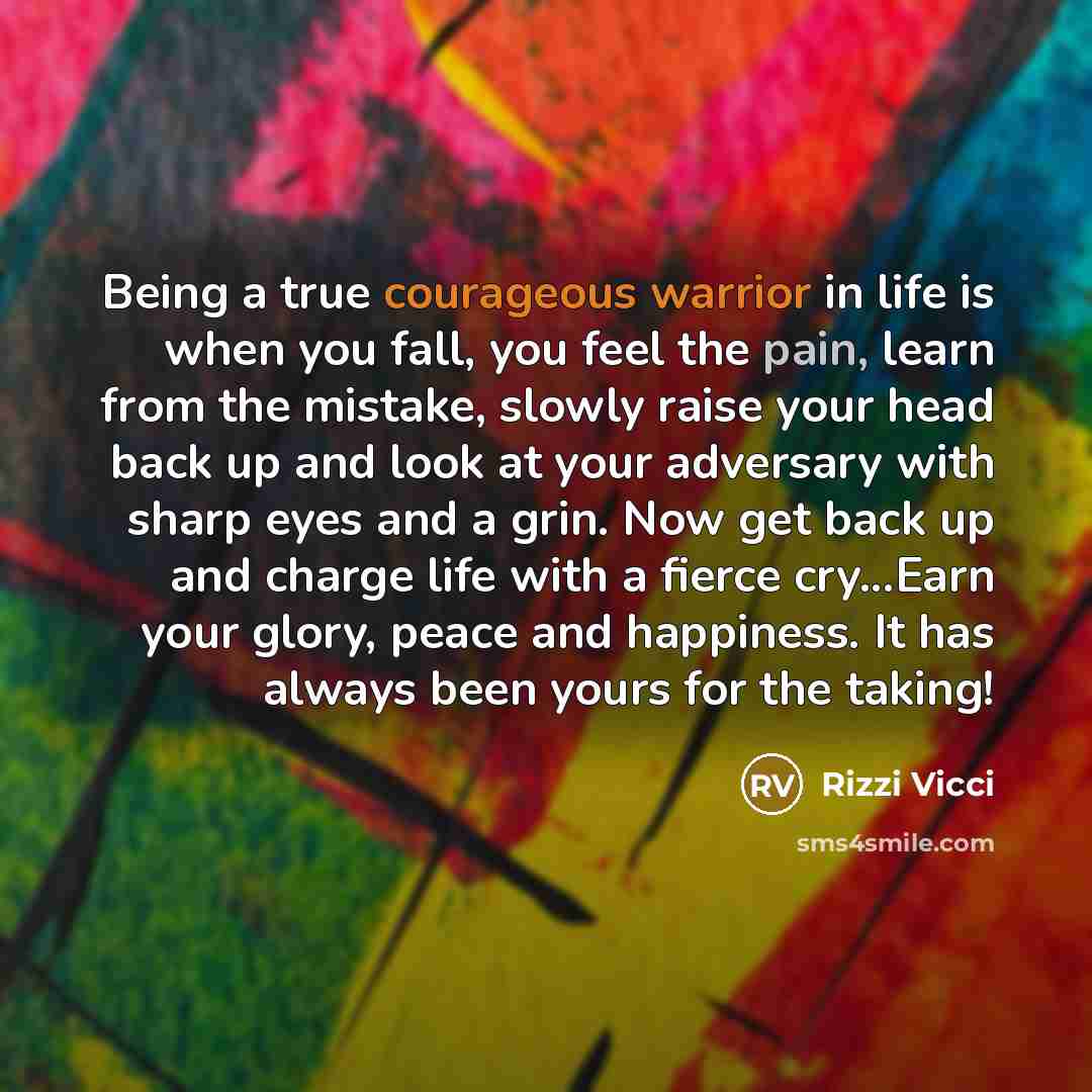 “Being a true courageous warrior in life is when you fall, you feel the pain, learn from the mistake, slowly raise your head back up and look at your adversary with sharp eyes and a grin. Now get back up and charge life with a fierce cry...Earn your glory, peace and happiness. It has always been…” quote by Rizzi Vicci
