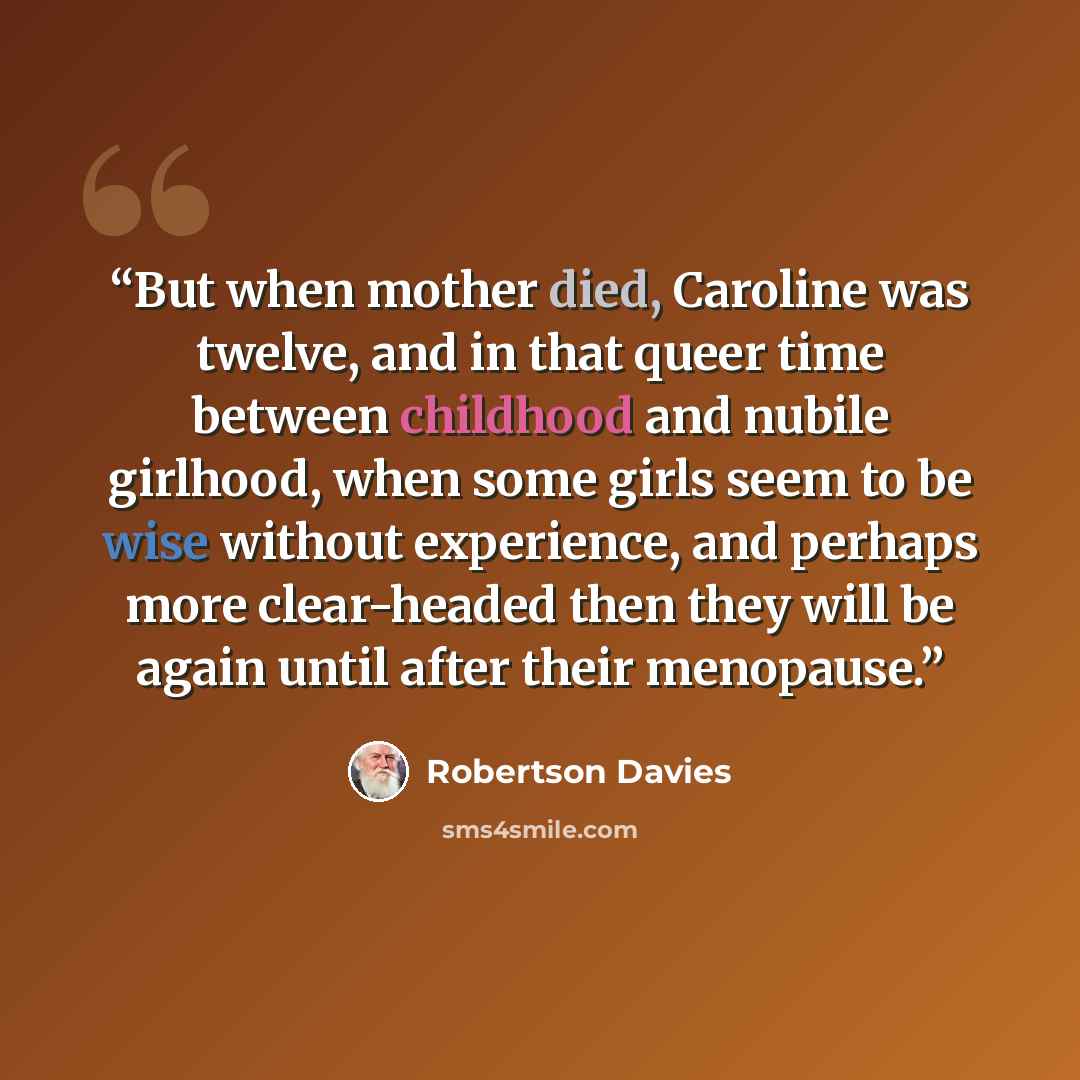 “But when mother died, Caroline was twelve, and in that queer time between childhood and nubile girlhood, when some girls seem to be wise without experience, and perhaps more clear-headed then they will be again until after their menopause.” quote by Robertson Davies