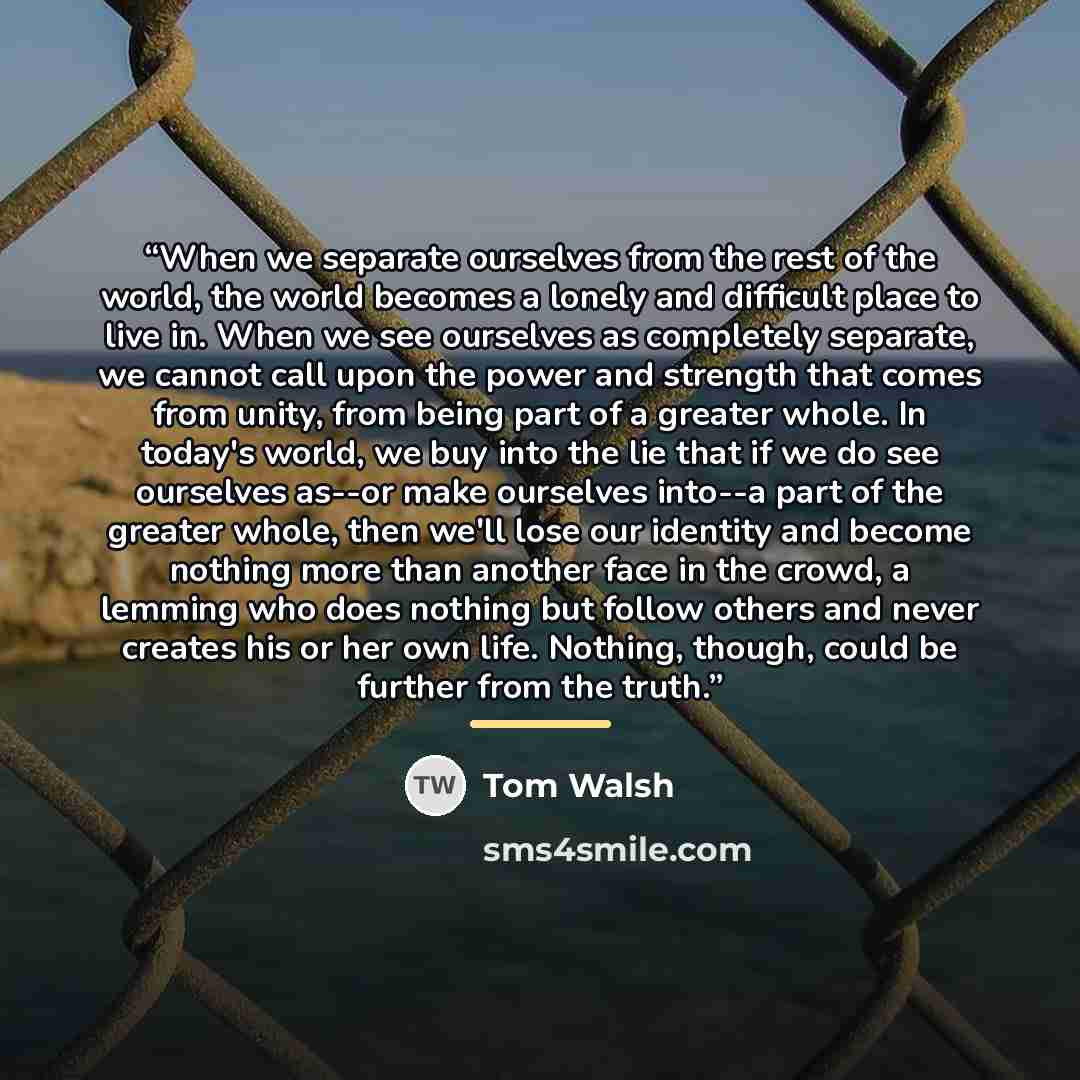 “When we separate ourselves from the rest of the world, the world becomes a lonely and difficult place to live in. When we see ourselves as completely separate, we cannot call upon the power and strength that comes from unity, from being part of a greater whole. In today's world, we buy into the…” quote by Tom Walsh